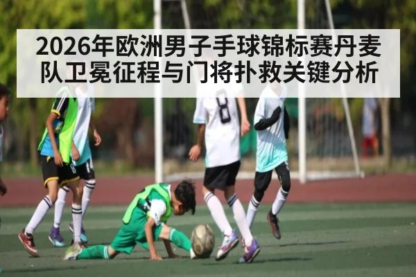 2026年欧洲男子手球锦标赛丹麦队卫冕征程与门将扑救关键分析