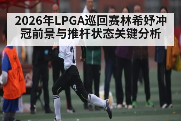 2026年LPGA巡回赛林希妤冲冠前景与推杆状态关键分析